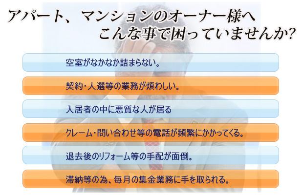アパート、マンションのオーナー様へこんな事で困っていませんか?空室がなかなか詰まらない。 契約・人選等の業務が煩わしい。 入居者の中に悪質な人が居る クレーム・問い合わせ等の電話が頻繁にかかってくる。 退去後のリフォーム等の手配が面倒。 滞納等の為、毎月の集金業務に手を取られる。